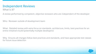 ​ A review performed by competent, objective reviewers who are independent of the developer
​ Who: Reviewer outside of development team
​ What: Detailed review with extra focus on standards, architecture, limits, best practices for an
entire initiative’s build (potentially multiple developers)
​ Why: Ensures all changes follow best practices and standards, and have appropriate test classes
for future issue detection
What is It?
Independent Reviews
 