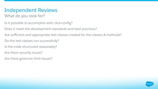 ​ Is it possible to accomplish with click-conﬁg?
​ Does it meet the development standards and best practices?
​ Are suﬃcient and appropriate test classes created for the classes & methods?
​ Do the test classes run successfully?
​ Is the code structured reasonably?
​ Are there security issues?
​ Are there governor limit issues?
What do you look for?
Independent Reviews
 
