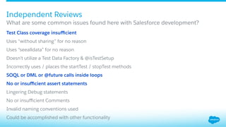 ​ Test Class coverage insuﬃcient
​ Uses “without sharing” for no reason
​ Uses “seealldata” for no reason
​ Doesn’t utilize a Test Data Factory & @isTestSetup
​ Incorrectly uses / places the startTest / stopTest methods
​ SOQL or DML or @future calls inside loops
​ No or insuﬃcient assert statements
​ Lingering Debug statements
​ No or insuﬃcient Comments
​ Invalid naming conventions used
​ Could be accomplished with other functionality
What are some common issues found here with Salesforce development?
Independent Reviews
 