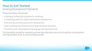 ​ These standards will provide:
•  A standard conﬁguration guideline for Salesforce
•  A standard guideline for Apex and Visualforce development
•  Hints and tips and best practices for development.
•  Easier maintenance/enhancement through consistent standards.
•  Consistency with Java programming language naming conventions
​ The standards should be applied to all new development work and should be introduced to
existing projects as far as is practically possible.
Creating Development Standards
How to Get Started
 