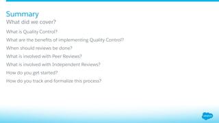​ What is Quality Control?
​ What are the beneﬁts of implementing Quality Control?
​ When should reviews be done?
​ What is involved with Peer Reviews?
​ What is involved with Independent Reviews?
​ How do you get started?
​ How do you track and formalize this process?
What did we cover?
Summary
 