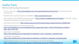•  Free security tool at http://security.force.com/security/tools/forcecom/scanner to identify potential
security risks
•  Additional security best practices available at http://security.force.com
•  Free CodeScan Apex PMD Eclipse plugin from http://codescan.villagechief.com/eclipse/ to identify coding
standards discrepancies within apex code
•  Java Code Conventions http://www.oracle.com/technetwork/java/codeconventions-150003.pdf
•  Understanding Execution Governor & Limits
http://www.salesforce.com/us/developer/docs/apexcode/index_Left.htm#StartTopic=Content/
apex_gov_limits.htm
•  Apex Code Cheat Sheet
https://ap1.salesforce.com/help/pdfs/en/salesforce_apex_developer_cheatsheet.pdf
•  Visualforce Cheat Sheet
https://ap1.salesforce.com/help/pdfs/en/salesforce_visualforce_developer_cheatsheet.pdf
•  Sample Review Results App (with Excel Template & Standards Template):
https://na16.salesforce.com/packaging/installPackage.apexp?p0=04ti0000000gUmO
Mentioned during Discussion
Useful Tools
 