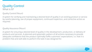 ​ Quality Control (Noun)
A system for verifying and maintaining a desired level of quality in an existing product or service
by careful planning, use of proper equipment, continued inspection, and corrective action as
required.
​ Quality Assurance (Noun)
​ A system for ensuring a desired level of quality in the development, production, or delivery of
products and services. A planned and systematic pattern of all actions necessary to provide
adequate conﬁdence that the product optimally fulﬁls customers’ expectations, i.e. that it is
problem-free and well able to perform the task it was designed for.
What is It?
Quality Control
 