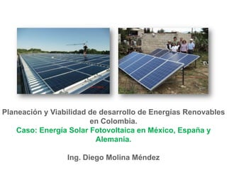 Planeación y Viabilidad de desarrollo de Energías Renovables
                        en Colombia.
    Caso: Energía Solar Fotovoltaica en México, España y
                          Alemania.

                 Ing. Diego Molina Méndez
 