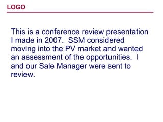 This is a conference review presentation I made in 2007.  SSM considered moving into the PV market and wanted an assessment of the opportunities.  I and our Sale Manager were sent to review. 