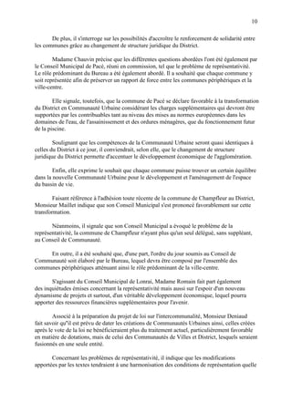 10
De plus, il s'interroge sur les possibilités d'accroître le renforcement de solidarité entre
les communes grâce au changement de structure juridique du District.
Madame Chauvin précise que les différentes questions abordées l'ont été également par
le Conseil Municipal de Pacé, réuni en commission, tel que le problème de représentativité.
Le rôle prédominant du Bureau a été également abordé. Il a souhaité que chaque commune y
soit représentée afin de préserver un rapport de force entre les communes périphériques et la
ville-centre.
Elle signale, toutefois, que la commune de Pacé se déclare favorable à la transformation
du District en Communauté Urbaine considérant les charges supplémentaires qui devront être
supportées par les contribuables tant au niveau des mises au normes européennes dans les
domaines de l'eau, de l'assainissement et des ordures ménagères, que du fonctionnement futur
de la piscine.
Soulignant que les compétences de la Communauté Urbaine seront quasi identiques à
celles du District à ce jour, il conviendrait, selon elle, que le changement de structure
juridique du District permette d'accentuer le développement économique de l'agglomération.
Enfin, elle exprime le souhait que chaque commune puisse trouver un certain équilibre
dans la nouvelle Communauté Urbaine pour le développement et l'aménagement de l'espace
du bassin de vie.
Faisant référence à l'adhésion toute récente de la commune de Champfleur au District,
Monsieur Maillet indique que son Conseil Municipal s'est prononcé favorablement sur cette
transformation.
Néanmoins, il signale que son Conseil Municipal a évoqué le problème de la
représentativité, la commune de Champfleur n'ayant plus qu'un seul délégué, sans suppléant,
au Conseil de Communauté.
En outre, il a été souhaité que, d'une part, l'ordre du jour soumis au Conseil de
Communauté soit élaboré par le Bureau, lequel devra être composé par l'ensemble des
communes périphériques atténuant ainsi le rôle prédominant de la ville-centre.
S'agissant du Conseil Municipal de Lonrai, Madame Romain fait part également
des inquiétudes émises concernant la représentativité mais aussi sur l'espoir d'un nouveau
dynamisme de projets et surtout, d'un véritable développement économique, lequel pourra
apporter des ressources financières supplémentaires pour l'avenir.
Associé à la préparation du projet de loi sur l'intercommunalité, Monsieur Deniaud
fait savoir qu''il est prévu de dater les créations de Communautés Urbaines ainsi, celles créées
après le vote de la loi ne bénéficieraient plus du traitement actuel, particulièrement favorable
en matière de dotations, mais de celui des Communautés de Villes et District, lesquels seraient
fusionnés en une seule entité.
Concernant les problèmes de représentativité, il indique que les modifications
apportées par les textes tendraient à une harmonisation des conditions de représentation quelle
 