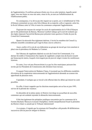 12
de l'agglomération. Il confirme qu'aucun d'entre eux n'a eu cette tentation, laquelle aurait
signé, sous une forme ou sous une autre, sinon la fin, en tout cas l'affaiblissement de
l'établissement public.
En conséquence, il se dit ne pas être inquiet sur ce point, car si véritablement la Ville
d'Alençon commettait un jour cette folie d'abuser de sa majorité, celle-ci signerait, selon lui,
la fin de l'alliance entre la Ville et toutes les communes composant l'agglomération.
S'agissant des moyens de corriger les excès de représentation de la Ville d'Alençon
par le rôle prédominant du Bureau, Monsieur Lambert indique qu'il avait été souhaité que
des règles imposent l'accord du Bureau pour présenter toute question à l'ordre du jour du
Conseil de Communauté.
Quant à la nécessité d'un règlement intérieur, il invite les membres du Conseil à y
réfléchir ensemble considérant qu'il s'agit là d'une oeuvre collective.
Aussi, confie-t-il le soin de son élaboration au groupe de travail qui s'est constitué et
placé sous la présidence de Madame Le Coutour.
Sur l'absence de suppléants déplorée au sein du Conseil de Communauté, il se
déclare favorable à l'instauration d'un régime de suppléants compte tenu du besoin ressenti
par beaucoup de maires, lesquels n'envisagent pas de pouvoir siéger à toutes les nombreuses
réunions.
En outre, il ne voit pas d'inconvénient à ce que les élus municipaux puissent être
invités par les Présidents de Commissions afin d'éclairer leurs travaux.
Evoquant l'intervention de Madame Chanu, il reconnaît que les différentes modalités
d'évolution de la coopération intercommunale de l'agglomération demande un examen très
approfondi de plusieurs mois.
Cependant, il souligne que ce travail a été effectué dans les délais qui étaient les seuls
possibles.
En effet, il tient à rappeler que les élections municipales ont eu lieu en juin 1995,
suivies de la période des vacances.
En décembre de la même année, le District s'est élargi en accueillant de nouvelles
communes qui ont souhaité rejoindre la démarche intercommunale.
Il fait état également des péripéties juridiques rencontrées par les communes de la
Ferrière Bochard, Mieuxcé et ensuite Champfleur, l'arrêté interpréfectoral fixant le périmètre
du District s'étant vu annulé par le Tribunal Administratif
A ce propos, il signale que la commune de Champfleur a dû prendre 40 délibérations
successives afin de pouvoir intégrer le District.
 