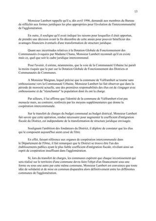 13
Monsieur Lambert rappelle qu'il a, dès avril 1996, demandé aux membres du Bureau
de réfléchir aux formes juridiques les plus appropriées pour l'évolution de l'intercommunalité
de l'agglomération.
En outre, il souligne qu'il avait indiqué les raisons pour lesquelles il était opportun,
de prendre une décision avant la fin décembre de cette année pour pouvoir bénéficier des
avantages financiers éventuels d'une transformation de structure juridique.
Quant aux incertitudes relatives à la Dotation Globale de Fonctionnement des
Communautés évoquées par Madame Chanu, Monsieur Lambert reconnaît qu'il en existe
mais ce, quel que soit le cadre juridique intercommunal.
Pour l'avenir, il estime, néannmoins, que la voie de la Communauté Urbaine lui paraît
la moins risquée que le pari sur la Dotation Globale de Fonctionnement des Districts et
Communautés de Communes.
A Monsieur Maignan, lequel précise que la commune de Valframbert se tourne sans
enthousiasme vers la Communauté Urbaine, Monsieur Lambert lui fait observer que dans la
période de morosité actuelle, une des premières responsabilités des élus est de s'engager avec
enthousiasme et de "réenchanter" la population dont ils ont la charge.
Par ailleurs, il lui affirme que l'identité de la commune de Valframbert n'est pas
menacée mais, au contraire, renforcée par les moyens supplémentaires que donne la
coopération intercommunale.
Sur le transfert de charges du budget communal au budget districal, Monsieur Lambert
fait savoir que cette opération, rendue nécessaire pour augmenter le coefficient d'intégration
fiscale du District, est indépendante de la transformation de structure juridique envisagée.
Soulignant l'ambition des fondateurs du District, il déplore de constater que les élus
qui le composent aujourd'hui aient cessé de l'être.
En effet, faisant référence aux organes de coopération intercommunale dans
le Département de l'Orne, il fait remarquer que le District se trouve être l'un des
établissements publics ayant le plus faible coefficient d'intégration fiscale, révélant ainsi un
esprit de coopération insuffisant dans l'agglomération.
Si, lors du transfert de charges, les communes espèrent que chaque investissement qui
sera réalisé sur le territoire d'une commune devra faire l'objet d'un financement sous une
forme ou sous une autre par cette même commune, Monsieur Lambert est convaincu que toute
idée de solidarité et de mise en commun disparaîtra alors définitivement entre les différentes
communes de l'agglomération.
 