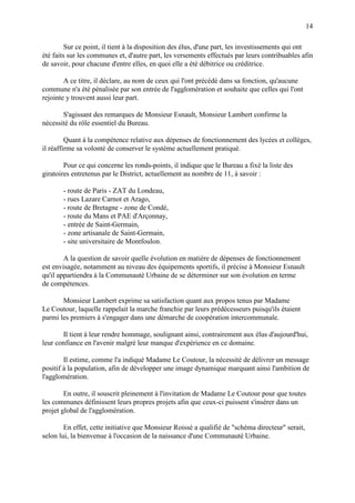 14
Sur ce point, il tient à la disposition des élus, d'une part, les investissements qui ont
été faits sur les communes et, d'autre part, les versements effectués par leurs contribuables afin
de savoir, pour chacune d'entre elles, en quoi elle a été débitrice ou créditrice.
A ce titre, il déclare, au nom de ceux qui l'ont précédé dans sa fonction, qu'aucune
commune n'a été pénalisée par son entrée de l'agglomération et souhaite que celles qui l'ont
rejointe y trouvent aussi leur part.
S'agissant des remarques de Monsieur Esnault, Monsieur Lambert confirme la
nécessité du rôle essentiel du Bureau.
Quant à la compétence relative aux dépenses de fonctionnement des lycées et collèges,
il réaffirme sa volonté de conserver le système actuellement pratiqué.
Pour ce qui concerne les ronds-points, il indique que le Bureau a fixé la liste des
giratoires entretenus par le District, actuellement au nombre de 11, à savoir :
- route de Paris - ZAT du Londeau,
- rues Lazare Carnot et Arago,
- route de Bretagne - zone de Condé,
- route du Mans et PAE d'Arçonnay,
- entrée de Saint-Germain,
- zone artisanale de Saint-Germain,
- site universitaire de Montfoulon.
A la question de savoir quelle évolution en matière de dépenses de fonctionnement
est envisagée, notamment au niveau des équipements sportifs, il précise à Monsieur Esnault
qu'il appartiendra à la Communauté Urbaine de se déterminer sur son évolution en terme
de compétences.
Monsieur Lambert exprime sa satisfaction quant aux propos tenus par Madame
Le Coutour, laquelle rappelait la marche franchie par leurs prédécesseurs puisqu'ils étaient
parmi les premiers à s'engager dans une démarche de coopération intercommunale.
Il tient à leur rendre hommage, soulignant ainsi, contrairement aux élus d'aujourd'hui,
leur confiance en l'avenir malgré leur manque d'expérience en ce domaine.
Il estime, comme l'a indiqué Madame Le Coutour, la nécessité de délivrer un message
positif à la population, afin de développer une image dynamique marquant ainsi l'ambition de
l'agglomération.
En outre, il souscrit pleinement à l'invitation de Madame Le Coutour pour que toutes
les communes définissent leurs propres projets afin que ceux-ci puissent s'insérer dans un
projet global de l'agglomération.
En effet, cette initiative que Monsieur Roissé a qualifié de "schéma directeur" serait,
selon lui, la bienvenue à l'occasion de la naissance d'une Communauté Urbaine.
 