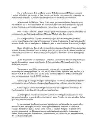 15
Sur le renforcement de la solidarité au sein de la Communauté Urbaine, Monsieur
Lambert lui indique que celui-ci se fera, à terme, par la mise en commun des ressources, en
particulier celles liées à la présence des entreprises sur le territoire des communes.
A la demande de Madame Chanu, il fait savoir que des simulations financières ont
été effectuées sur la mise en commun des ressources prélevées sur les entreprises, laquelle
ne peut être mise en application actuellement en raison de la législation en vigueur.
Pour l'avenir, Monsieur Lambert souhaite que le renforcement de la solidarité entre les
communes, tel que l'a évoqué également Monsieur Maillet, aille dans ce sens.
Sur la proposition de Madame Chauvin de l'ajout de la fourrière pour les chiens
comme nouvelle compétence de la Communauté Urbaine, il lui suggère de s'en tenir, pour le
moment, à celle inscrite au règlement du District pour la transformation de structure juridique.
Quant à la nécessité d'un développement économique pour l'agglomération évoqué par
Madame Romain, Monsieur Lambert indique qu'on ne peut que souscrire à cette ambition en
souhaitant qu'un renouveau de l'activité économique puisse permettre l'accueil d'entreprises
nouvelles.
Avant de consulter les membres du Conseil de District sur la décision importante qui
leur est demandée de prendre pour l'avenir de l'agglomération, Monsieur Lambert fait la
déclaration suivante :
"Je pense que nous délivrerons par notre vote, ce soir, un message fort,
un message de courage politique car c'est une décision difficile à prendre pour les élus, je le
mesure bien. C'est aussi vrai pour les élus d'une commune de moins de 500 habitants que
pour une commune de plus de 30 000 habitants.
Un message de courage politique, un message de volonté de développement de notre
agglomération qui a, d'ailleurs, été exprimé par beaucoup de collègues autour de la table.
Ce message est délivré aux entreprises qui font le développement économique de
l'agglomération, il doit être délivré également aux familles .
Aux entreprises, nous marquons notre volonté d'avoir la puissance nécessaire pour
les soutenir dans leur propre développement au service de l'emploi car nous attendons d'elles
qu'elles créent des emplois.
Le message aux familles est que nous les éclairions sur la marche que nous voulons
poursuivre pour rendre plus attractive notre agglomération en soutenant la création et
l'accueil d'entreprises dont je parlais tout à l'heure, la création d'emplois en dotant notre
territoire commun de vie d'équipements qui sont structurants en matière économique et
sociale, nous avons parlé de l'eau et de l'assainissement, de l'université, du transport urbain,
des loisirs avec la piscine.
 