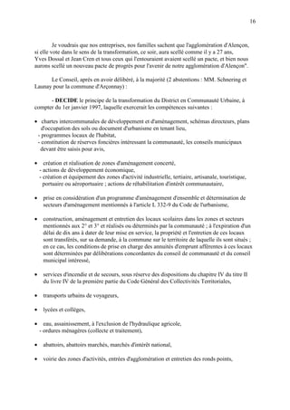 16
Je voudrais que nos entreprises, nos familles sachent que l'agglomération d'Alençon,
si elle vote dans le sens de la transformation, ce soir, aura scellé comme il y a 27 ans,
Yves Dossal et Jean Cren et tous ceux qui l'entouraient avaient scellé un pacte, et bien nous
aurons scellé un nouveau pacte de progrès pour l'avenir de notre agglomération d'Alençon".
Le Conseil, après en avoir délibéré, à la majorité (2 abstentions : MM. Schnering et
Launay pour la commune d'Arçonnay) :
- DECIDE le principe de la transformation du District en Communauté Urbaine, à
compter du 1er janvier 1997, laquelle exercerait les compétences suivantes :
• chartes intercommunales de développement et d'aménagement, schémas directeurs, plans
d'occupation des sols ou document d'urbanisme en tenant lieu,
- programmes locaux de l'habitat,
- constitution de réserves foncières intéressant la communauté, les conseils municipaux
devant être saisis pour avis,
• création et réalisation de zones d'aménagement concerté,
- actions de développement économique,
- création et équipement des zones d'activité industrielle, tertiaire, artisanale, touristique,
portuaire ou aéroportuaire ; actions de réhabilitation d'intérêt communautaire,
• prise en considération d'un programme d'aménagement d'ensemble et détermination de
secteurs d'aménagement mentionnés à l'article L 332-9 du Code de l'urbanisme,
• construction, aménagement et entretien des locaux scolaires dans les zones et secteurs
mentionnés aux 2° et 3° et réalisés ou déterminés par la communauté ; à l'expiration d'un
délai de dix ans à dater de leur mise en service, la propriété et l'entretien de ces locaux
sont transférés, sur sa demande, à la commune sur le territoire de laquelle ils sont situés ;
en ce cas, les conditions de prise en charge des annuités d'emprunt afférentes à ces locaux
sont déterminées par délibérations concordantes du conseil de communauté et du conseil
municipal intéressé,
• services d'incendie et de secours, sous réserve des dispositions du chapitre IV du titre II
du livre IV de la première partie du Code Général des Collectivités Territoriales,
• transports urbains de voyageurs,
• lycées et collèges,
• eau, assainissement, à l'exclusion de l'hydraulique agricole,
- ordures ménagères (collecte et traitement),
• abattoirs, abattoirs marchés, marchés d'intérêt national,
• voirie des zones d'activités, entrées d'agglomération et entretien des ronds points,
 