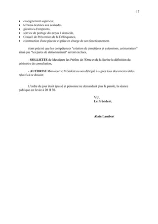 17
• enseignement supérieur,
• terrains destinés aux nomades,
• garanties d'emprunts,
• service de portage des repas à domicile,
• Conseil de Prévention de la Délinquance,
• construction d'une piscine et prise en charge de son fonctionnement.
étant précisé que les compétences "création de cimetières et extensions, crématorium"
ainsi que "les parcs de stationnement" seront exclues,
- SOLLICITE de Messieurs les Préfets de l'Orne et de la Sarthe la définition du
périmètre de consultation,
- AUTORISE Monsieur le Président ou son délégué à signer tous documents utiles
relatifs à ce dossier.
L'ordre du jour étant épuisé et personne ne demandant plus la parole, la séance
publique est levée à 20 H 30.
VU,
Le Président,
Alain Lambert
 
