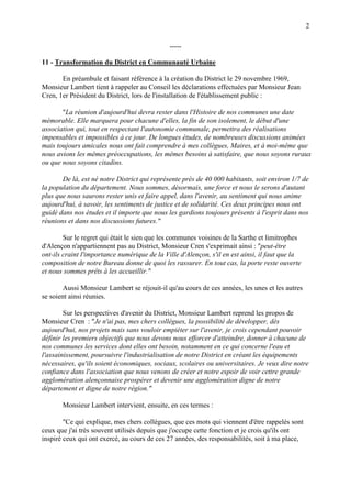 2
-----
11 - Transformation du District en Communauté Urbaine
En préambule et faisant référence à la création du District le 29 novembre 1969,
Monsieur Lambert tient à rappeler au Conseil les déclarations effectuées par Monsieur Jean
Cren, 1er Président du District, lors de l'installation de l'établissement public :
"La réunion d'aujourd'hui devra rester dans l'Histoire de nos communes une date
mémorable. Elle marquera pour chacune d'elles, la fin de son isolement, le début d'une
association qui, tout en respectant l'autonomie communale, permettra des réalisations
impensables et impossibles à ce jour. De longues études, de nombreuses discussions animées
mais toujours amicales nous ont fait comprendre à mes collègues, Maires, et à moi-même que
nous avions les mêmes préoccupations, les mêmes besoins à satisfaire, que nous soyons ruraux
ou que nous soyons citadins.
De là, est né notre District qui représente près de 40 000 habitants, soit environ 1/7 de
la population du département. Nous sommes, désormais, une force et nous le serons d'autant
plus que nous saurons rester unis et faire appel, dans l'avenir, au sentiment qui nous anime
aujourd'hui, à savoir, les sentiments de justice et de solidarité. Ces deux principes nous ont
guidé dans nos études et il importe que nous les gardions toujours présents à l'esprit dans nos
réunions et dans nos discussions futures."
Sur le regret qui était le sien que les communes voisines de la Sarthe et limitrophes
d'Alençon n'appartiennent pas au District, Monsieur Cren s'exprimait ainsi : "peut-être
ont-ils craint l'importance numérique de la Ville d'Alençon, s'il en est ainsi, il faut que la
composition de notre Bureau donne de quoi les rassurer. En tout cas, la porte reste ouverte
et nous sommes prêts à les accueillir."
Aussi Monsieur Lambert se réjouit-il qu'au cours de ces années, les unes et les autres
se soient ainsi réunies.
Sur les perspectives d'avenir du District, Monsieur Lambert reprend les propos de
Monsieur Cren : "Je n'ai pas, mes chers collègues, la possibilité de développer, dès
aujourd'hui, nos projets mais sans vouloir empiéter sur l'avenir, je crois cependant pouvoir
définir les premiers objectifs que nous devons nous efforcer d'atteindre, donner à chacune de
nos communes les services dont elles ont besoin, notamment en ce qui concerne l'eau et
l'assainissement, poursuivre l'industrialisation de notre District en créant les équipements
nécessaires, qu'ils soient économiques, sociaux, scolaires ou universitaires. Je veux dire notre
confiance dans l'association que nous venons de créer et notre espoir de voir cettre grande
agglomération alençonnaise prospérer et devenir une agglomération digne de notre
département et digne de notre région."
Monsieur Lambert intervient, ensuite, en ces termes :
"Ce qui explique, mes chers collègues, que ces mots qui viennent d'être rappelés sont
ceux que j'ai très souvent utilisés depuis que j'occupe cette fonction et je crois qu'ils ont
inspiré ceux qui ont exercé, au cours de ces 27 années, des responsabilités, soit à ma place,
 