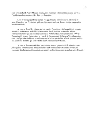 3
Jean Cren d'abord, Pierre Mauger ensuite, moi-même en cet instant mais aussi les Vice-
Présidents qui se sont succédés dans ces fonctions.
Lors de notre précédente séance, j'ai appelé votre attention sur la nécessité de
nous déterminer sur l'évolution qu'il convient, désormais, de donner à notre coopération
intercommunale.
Je vous ai donné les raisons qui ont motivé l'imminence de la décision à prendre
attendu la suppression probable de la structure districale dans la nouvelle loi sur
l'intercommunalité qui devrait être soumise au Parlement au premier semestre 1997 et
l'opportunité, si nous choisissions la voie de la Communauté Urbaine, d'être placés dans
cette configuration juridique avant le vote de la loi, en particulier, afin de pouvoir accéder
aux dotations de l'Etat qui sont offertes aux Communautés Urbaines.
Je vous ai dit ma conviction, lors de cette séance, qu'une modification du cadre
juridique de notre structure intercommunale en Communauté Urbaine ne devrait pas
engendrer de changement important par rapport au fonctionnement actuel de notre District.
 