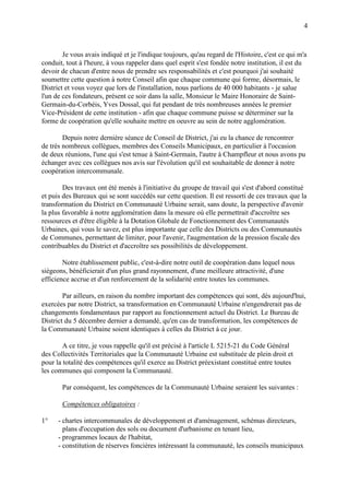 4
Je vous avais indiqué et je l'indique toujours, qu'au regard de l'Histoire, c'est ce qui m'a
conduit, tout à l'heure, à vous rappeler dans quel esprit s'est fondée notre institution, il est du
devoir de chacun d'entre nous de prendre ses responsabilités et c'est pourquoi j'ai souhaité
soumettre cette question à notre Conseil afin que chaque commune qui forme, désormais, le
District et vous voyez que lors de l'installation, nous parlions de 40 000 habitants - je salue
l'un de ces fondateurs, présent ce soir dans la salle, Monsieur le Maire Honoraire de Saint-
Germain-du-Corbéis, Yves Dossal, qui fut pendant de très nombreuses années le premier
Vice-Président de cette institution - afin que chaque commune puisse se déterminer sur la
forme de coopération qu'elle souhaite mettre en oeuvre au sein de notre agglomération.
Depuis notre dernière séance de Conseil de District, j'ai eu la chance de rencontrer
de très nombreux collègues, membres des Conseils Municipaux, en particulier à l'occasion
de deux réunions, l'une qui s'est tenue à Saint-Germain, l'autre à Champfleur et nous avons pu
échanger avec ces collègues nos avis sur l'évolution qu'il est souhaitable de donner à notre
coopération intercommunale.
Des travaux ont été menés à l'initiative du groupe de travail qui s'est d'abord constitué
et puis des Bureaux qui se sont succédés sur cette question. Il est ressorti de ces travaux que la
transformation du District en Communauté Urbaine serait, sans doute, la perspective d'avenir
la plus favorable à notre agglomération dans la mesure où elle permettrait d'accroître ses
ressources et d'être éligible à la Dotation Globale de Fonctionnement des Communautés
Urbaines, qui vous le savez, est plus importante que celle des Districts ou des Communautés
de Communes, permettant de limiter, pour l'avenir, l'augmentation de la pression fiscale des
contribuables du District et d'accroître ses possibilités de développement.
Notre établissement public, c'est-à-dire notre outil de coopération dans lequel nous
siégeons, bénéficierait d'un plus grand rayonnement, d'une meilleure attractivité, d'une
efficience accrue et d'un renforcement de la solidarité entre toutes les communes.
Par ailleurs, en raison du nombre important des compétences qui sont, dès aujourd'hui,
exercées par notre District, sa transformation en Communauté Urbaine n'engendrerait pas de
changements fondamentaux par rapport au fonctionnement actuel du District. Le Bureau de
District du 5 décembre dernier a demandé, qu'en cas de transformation, les compétences de
la Communauté Urbaine soient identiques à celles du District à ce jour.
A ce titre, je vous rappelle qu'il est précisé à l'article L 5215-21 du Code Général
des Collectivités Territoriales que la Communauté Urbaine est substituée de plein droit et
pour la totalité des compétences qu'il exerce au District préexistant constitué entre toutes
les communes qui composent la Communauté.
Par conséquent, les compétences de la Communauté Urbaine seraient les suivantes :
Compétences obligatoires :
1° - chartes intercommunales de développement et d'aménagement, schémas directeurs,
plans d'occupation des sols ou document d'urbanisme en tenant lieu,
- programmes locaux de l'habitat,
- constitution de réserves foncières intéressant la communauté, les conseils municipaux
 