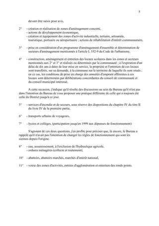 5
devant être saisis pour avis,
2° - création et réalisation de zones d'aménagement concerté,
- actions de développement économique,
- création et équipement des zones d'activité industrielle, tertiaire, artisanale,
touristique, portuaire ou aéroportuaire ; actions de réhabilitation d'intérêt communautaire,
3° - prise en considération d'un programme d'aménagement d'ensemble et détermination de
secteurs d'aménagement mentionnés à l'article L 332-9 du Code de l'urbanisme,
4° - construction, aménagement et entretien des locaux scolaires dans les zones et secteurs
mentionnés aux 2° et 3° et réalisés ou déterminés par la communauté ; à l'expiration d'un
délai de dix ans à dater de leur mise en service, la propriété et l'entretien de ces locaux
sont transférés, sur sa demande, à la commune sur le territoire de laquelle ils sont situés ;
en ce cas, les conditions de prise en charge des annuités d'emprunt afférentes à ces
locaux sont déterminées par délibérations concordantes du conseil de communauté et
du conseil municipal intéressé,
A cette occasion, j'indique qu'il résulte des discussions au sein du Bureau qu'il n'est pas
dans l'intention du Bureau de vous proposer une pratique différente de celle qui a toujours été
celle du District jusqu'à ce jour.
5° - services d'incendie et de secours, sous réserve des dispositions du chapitre IV du titre II
du livre IV de la première partie,
6° - transports urbains de voyageurs,
7° - lycées et collèges, (participation jusqu'en 1999 aux dépenses de fonctionnement)
S'agissant de ces deux questions, j'en profite pour préciser que, là encore, le Bureau a
rappelé qu'il n'avait pas l'intention de changer les règles de fonctionnement qui sont les
siennes depuis l'origine.
8° - eau, assainissement, à l'exclusion de l'hydraulique agricole,
- ordures ménagères (collecte et traitement),
10° - abattoirs, abattoirs marchés, marchés d'intérêt national,
11° - voirie des zones d'activités, entrées d'agglomération et entretien des ronds points.
 