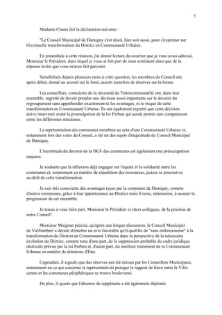 7
Madame Chanu fait la déclaration suivante :
"Le Conseil Municipal de Damigny s'est réuni, hier soir aussi, pour s'exprimer sur
l'éventuelle transformation du District en Communauté Urbaine.
En préambule à cette réunion, j'ai donné lecture du courrier que je vous avais adressé,
Monsieur le Président, dans lequel je vous ai fait part de mon sentiment ainsi que de la
réponse écrite que vous m'avez fait parvenir.
Sensibilisés depuis plusieurs mois à cette question, les membres du Conseil ont,
après débat, donné un accord sur le fond, assorti toutefois de réserves sur la forme.
Les conseillers, conscients de la nécessité de l'intercommunalité ont, dans leur
ensemble, regretté de devoir prendre une décision aussi importante sur le devenir du
regroupement sans appréhender exactement ni les avantages, ni le risque de cette
transformation en Communauté Urbaine. Ils ont également regretté que cette décision
doive intervenir avant la promulgation de la loi Perben qui aurait permis une comparaison
entre les différentes structures.
La représentation des communes membres au sein d'une Communauté Urbaine et,
notamment lors des votes du Conseil, a été un des sujets d'inquiétude du Conseil Municipal
de Damigny.
L'incertitude du devenir de la DGF des communes est également une préoccupation
majeure.
Je souhaite que la réflexion déjà engagée sur l'équité et la solidarité entre les
communes et, notamment en matière de répartition des ressources, puisse se poursuivre
au-delà de cette transformation.
Je suis très consciente des avantages reçus par la commune de Damigny, comme
d'autres communes, grâce à leur appartenance au District mais il reste, néanmoins, à assurer la
progression de cet ensemble.
Je tenais à vous faire part, Monsieur le Président et chers collègues, de la position de
notre Conseil".
Monsieur Maignan précise, qu'après une longue discussion, le Conseil Municipal
de Valframbert a décidé d'émettre un avis favorable qu'il qualifie de "sans enthousiasme" à la
transformation du District en Communauté Urbaine dans la perspective de la nécessaire
évolution du District, compte tenu d'une part, de la suppression probable du cadre juridique
districale prévue par la loi Perben et, d'autre part, du meilleur traitement de la Communauté
Urbaine en matière de dotations d'Etat.
Cependant, il signale que des réserves ont été émises par les Conseillers Municipaux,
notamment en ce qui concerne la représentativité puisque le rapport de force entre la Ville-
centre et les communes périphériques se trouve bouleversé.
De plus, il ajoute que l'absence de suppléants a été également déplorée.
 