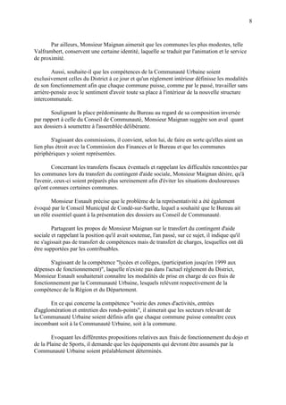 8
Par ailleurs, Monsieur Maignan aimerait que les communes les plus modestes, telle
Valframbert, conservent une certaine identité, laquelle se traduit par l'animation et le service
de proximité.
Aussi, souhaite-il que les compétences de la Communauté Urbaine soient
exclusivement celles du District à ce jour et qu'un règlement intérieur définisse les modalités
de son fonctionnement afin que chaque commune puisse, comme par le passé, travailler sans
arrière-pensée avec le sentiment d'avoir toute sa place à l'intérieur de la nouvelle structure
intercommunale.
Soulignant la place prédominante du Bureau au regard de sa composition inversée
par rapport à celle du Conseil de Communauté, Monsieur Maignan suggère son aval quant
aux dossiers à soumettre à l'assemblée délibérante.
S'agissant des commissions, il convient, selon lui, de faire en sorte qu'elles aient un
lien plus étroit avec la Commission des Finances et le Bureau et que les communes
périphériques y soient représentées.
Concernant les transferts fiscaux éventuels et rappelant les difficultés rencontrées par
les communes lors du transfert du contingent d'aide sociale, Monsieur Maignan désire, qu'à
l'avenir, ceux-ci soient préparés plus sereinement afin d'éviter les situations douloureuses
qu'ont connues certaines communes.
Monsieur Esnault précise que le problème de la représentativité a été également
évoqué par le Conseil Municipal de Condé-sur-Sarthe, lequel a souhaité que le Bureau ait
un rôle essentiel quant à la présentation des dossiers au Conseil de Communauté.
Partageant les propos de Monsieur Maignan sur le transfert du contingent d'aide
sociale et rappelant la position qu'il avait soutenue, l'an passé, sur ce sujet, il indique qu'il
ne s'agissait pas de transfert de compétences mais de transfert de charges, lesquelles ont dû
être supportées par les contribuables.
S'agissant de la compétence "lycées et collèges, (participation jusqu'en 1999 aux
dépenses de fonctionnement)", laquelle n'existe pas dans l'actuel règlement du District,
Monsieur Esnault souhaiterait connaître les modalités de prise en charge de ces frais de
fonctionnement par la Communauté Urbaine, lesquels relèvent respectivement de la
compétence de la Région et du Département.
En ce qui concerne la compétence "voirie des zones d'activités, entrées
d'agglomération et entretien des ronds-points", il aimerait que les secteurs relevant de
la Communauté Urbaine soient définis afin que chaque commune puisse connaître ceux
incombant soit à la Communauté Urbaine, soit à la commune.
Evoquant les différentes propositions relatives aux frais de fonctionnement du dojo et
de la Plaine de Sports, il demande que les équipements qui devront être assumés par la
Communauté Urbaine soient préalablement déterminés.
 