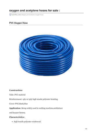 1/2
oxygen and acetylene hoses for sale :
karloflex.com/category-products/pvc-oxygen-hose
PVC Oxygen Hose
Construction:
Tube: PVC material
Reinforcement: 1ply or 2ply high tensile polyester braiding.
Cover: PVC,black,blue
Application: Being widely used in welding machine,architeture
and lacquer factory.
Characteristics:
high tensile polyester reinforced.
 