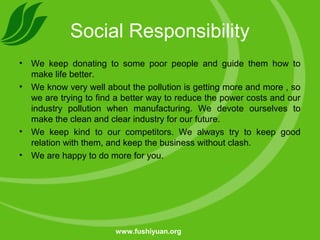 Social Responsibility
• We keep donating to some poor people and guide them how to
make life better.
• We know very well about the pollution is getting more and more , so
we are trying to find a better way to reduce the power costs and our
industry pollution when manufacturing. We devote ourselves to
make the clean and clear industry for our future.
• We keep kind to our competitors. We always try to keep good
relation with them, and keep the business without clash.
• We are happy to do more for you.
www.fushiyuan.org
 