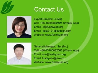 Contact Us
Export Director: Li (Ms)
Cell: +86-18606862121 (Whats’ App)
Email: li@fushiyuan.org
Email: lixia2121@outlook.com
Website: www.fushiyuan.org
General Manager: Sun(Mr.)
Cell: +86-13780082063 (Whats’ App)
Email: sun@fushiyuan.org
Email: fushiyuan@live.cn
Website: www.fushiyuan.org
 