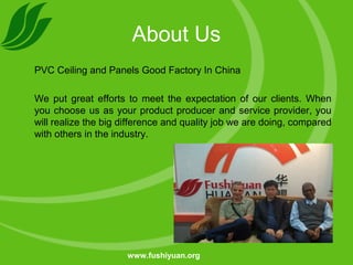 About Us
PVC Ceiling and Panels Good Factory In China
We put great efforts to meet the expectation of our clients. When
you choose us as your product producer and service provider, you
will realize the big difference and quality job we are doing, compared
with others in the industry.
www.fushiyuan.org
 