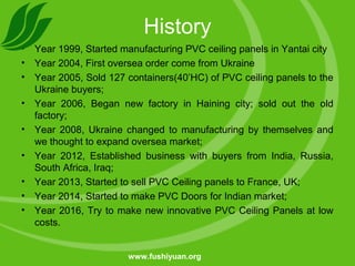 History
• Year 1999, Started manufacturing PVC ceiling panels in Yantai city
• Year 2004, First oversea order come from Ukraine
• Year 2005, Sold 127 containers(40’HC) of PVC ceiling panels to the
Ukraine buyers;
• Year 2006, Began new factory in Haining city; sold out the old
factory;
• Year 2008, Ukraine changed to manufacturing by themselves and
we thought to expand oversea market;
• Year 2012, Established business with buyers from India, Russia,
South Africa, Iraq;
• Year 2013, Started to sell PVC Ceiling panels to France, UK;
• Year 2014, Started to make PVC Doors for Indian market;
• Year 2016, Try to make new innovative PVC Ceiling Panels at low
costs.
www.fushiyuan.org
 