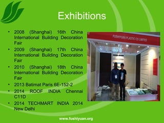 Exhibitions
• 2008 (Shanghai) 16th China
International Building Decoration
Fair
• 2009 (Shanghai) 17th China
International Building Decoration
Fair
• 2010 (Shanghai) 18th China
International Building Decoration
Fair
• 2013 Batimat Paris 6E-152-2
• 2014 ROOF INDIA Chennai
C11D
• 2014 TECHMART INDIA 2014
New Delhi
www.fushiyuan.org
 