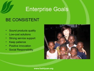 Enterprise Goals
BE CONSISTENT
• Sound products quality
• Low-cost solutions
• Strong service support
• Keep patience
• Positive innovation
• Social Responsibility
www.fushiyuan.org
 