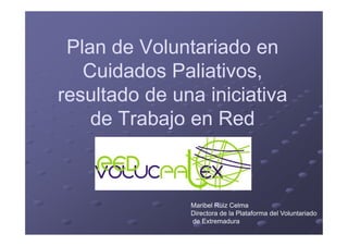 Plan de Voluntariado enPlan de Voluntariado en
Cuidados Paliativos,Cuidados Paliativos,
resultado de una iniciativaresultado de una iniciativa
de Trabajo en Redde Trabajo en Redde Trabajo en Redde Trabajo en Red
Maribel Ruiz Celma
Directora de la Plataforma del Voluntariado
de Extremadura
 