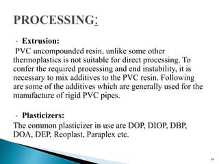• Extrusion:
PVC uncompounded resin, unlike some other
thermoplastics is not suitable for direct processing. To
confer the required processing and end instability, it is
necessary to mix additives to the PVC resin. Following
are some of the additives which are generally used for the
manufacture of rigid PVC pipes.
• Plasticizers:
The common plasticizer in use are DOP, DIOP, DBP,
DOA, DEP, Reoplast, Paraplex etc.
14
 
