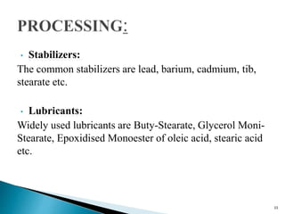 • Stabilizers:
The common stabilizers are lead, barium, cadmium, tib,
stearate etc.
• Lubricants:
Widely used lubricants are Buty-Stearate, Glycerol Moni-
Stearate, Epoxidised Monoester of oleic acid, stearic acid
etc.
15
 