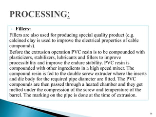 • Fillers:
Fillers are also used for producing special quality product (e.g.
calcined clay is used to improve the electrical properties of cable
compounds).
Before the extrusion operation PVC resin is to be compounded with
plasticizers, stabilizers, lubricants and fillers to improve
processibility and improve the endure stability. PVC resin is
compounded with other ingredients in a high speed mixer. The
compound resin is fed to the double screw extruder where the inserts
and die body for the required pipe diameter are fitted. The PVC
compounds are then passed through a heated chamber and they get
melted under the compression of the screw and temperature of the
barrel. The marking on the pipe is done at the time of extrusion.
16
 