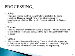 • Sizing:
• The pipes coming out from the extruder is cooled in the sizing
operation. There are basically two types of sizing used for
manufacturing of pipes. They are (i) Pressure sizing & (ii) Vacuum
sizing.
•
• Traction:
• The next operation needed after sizing is traction. The tube traction unit
is required for continuous haulage of the pipes being extruded by the
extruder.
•
• Cutting:
• The last operation needed is cutting. There are basically two cutting
techniques for rigid PVC pipes viz. manual and automatic. The pipes
are then tented for ISI marks and are ready for dispatching.
17
 