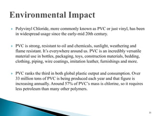  Polyvinyl Chloride, more commonly known as PVC or just vinyl, has been
in widespread usage since the early-mid 20th century.
 PVC is strong, resistant to oil and chemicals, sunlight, weathering and
flame resistant. It’s everywhere around us. PVC is an incredibly versatile
material use in bottles, packaging, toys, construction materials, bedding,
clothing, piping, wire coatings, imitation leather, furnishings and more.
 PVC ranks the third in both global plastic output and consumption. Over
33 million tons of PVC is being produced each year and that figure is
increasing annually. Around 57% of PVC’s mass is chlorine, so it requires
less petroleum than many other polymers.
21
 