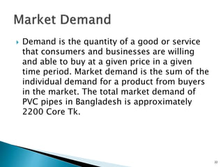  Demand is the quantity of a good or service
that consumers and businesses are willing
and able to buy at a given price in a given
time period. Market demand is the sum of the
individual demand for a product from buyers
in the market. The total market demand of
PVC pipes in Bangladesh is approximately
2200 Core Tk.
22
 