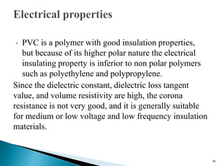 • PVC is a polymer with good insulation properties,
but because of its higher polar nature the electrical
insulating property is inferior to non polar polymers
such as polyethylene and polypropylene.
Since the dielectric constant, dielectric loss tangent
value, and volume resistivity are high, the corona
resistance is not very good, and it is generally suitable
for medium or low voltage and low frequency insulation
materials.
46
 