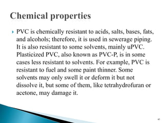  PVC is chemically resistant to acids, salts, bases, fats,
and alcohols; therefore, it is used in sewerage piping.
It is also resistant to some solvents, mainly uPVC.
Plasticized PVC, also known as PVC-P, is in some
cases less resistant to solvents. For example, PVC is
resistant to fuel and some paint thinner. Some
solvents may only swell it or deform it but not
dissolve it, but some of them, like tetrahydrofuran or
acetone, may damage it.
47
 