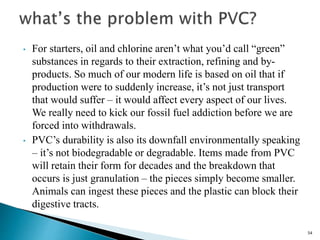 54
• For starters, oil and chlorine aren’t what you’d call “green”
substances in regards to their extraction, refining and by-
products. So much of our modern life is based on oil that if
production were to suddenly increase, it’s not just transport
that would suffer – it would affect every aspect of our lives.
We really need to kick our fossil fuel addiction before we are
forced into withdrawals.
• PVC’s durability is also its downfall environmentally speaking
– it’s not biodegradable or degradable. Items made from PVC
will retain their form for decades and the breakdown that
occurs is just granulation – the pieces simply become smaller.
Animals can ingest these pieces and the plastic can block their
digestive tracts.
 
