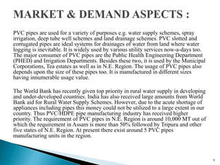PVC pipes are used for a variety of purposes e.g. water supply schemes, spray
irrigation, deep tube well schemes and land drainage schemes. PVC slotted and
corrugated pipes are ideal systems for drainages of water from land where water
logging is inevitable. It is widely used by various utility services now-a-days too.
The major consumer of PVC pipes are the Public Health Engineering Department
(PHED) and Irrigation Departments. Besides these two, it is used by the Municipal
Corporations, Tea estates as well as in N.E. Region. The usage of PVC pipes also
depends upon the size of these pipes too. It is manufactured in different sizes
having innumerable usage value.
The World Bank has recently given top priority in rural water supply in developing
and under-developed countries. India has also received large amounts from World
Bank aid for Rural Water Supply Schemes. However, due to the acute shortage of
appliances including pipes this money could not be utilized to a large extent in our
country. Thus PVC/HDPE pipe manufacturing industry has received higher
priority. The requirement of PVC pipes in N.E. Region is around 10,000 MT out of
which the requirement in Assam is more than 50% followed by Tripura and other
five states of N.E. Region. At present there exist around 5 PVC pipes
manufacturing units in the region.
9
 