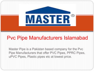 Master Pipe is a Pakistan based company for the Pvc
Pipe Manufacturers that offer PVC Pipes, PPRC Pipes,
uPVC Pipes, Plastic pipes etc at lowest price.
Pvc Pipe Manufacturers Islamabad
 