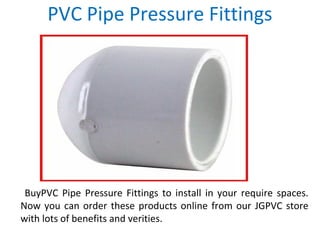 PVC Pipe Pressure Fittings
BuyPVC Pipe Pressure Fittings to install in your require spaces.
Now you can order these products online from our JGPVC store
with lots of benefits and verities.
 