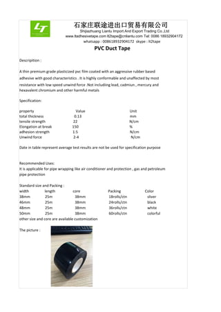 石家庄联途进出口贸易有限公司
Shijiazhuang Liantu Import And Export Trading Co.,Ltd
www.ltadhesivetape.com lt2tape@cnliantu.com Tel: 0086 18932904172
whatsapp : 008618932904172 skype : lt2tape
PVC Duct Tape
Descripition :
A thin premium grade plasticized pvc film coated with an aggressive rubber based
adhesive with good characteristics . It is highly conformable and unaffected by most
resistance with low speed unwind force .Not includiing lead, cadmiun , mercury and
hexavalent chromium and other harmful metals
Specification:
property Value Unit
total thickness 0.13 mm
tensile strength 22 N/cm
Elongation at break 150 %
adhesion strength 1.5 N/cm
Unwind force 2-4 N/cm
Date in table represent average test results are not be used for specification purpose
Recommended Uses:
It is applicable for pipe wrapping like air conditioner and protection , gas and petroleum
pipe protection
Standard size and Packing :
width length core Packing Color
38mm 25m 38mm 18rolls/ctn sliver
46mm 25m 38mm 24rolls/ctn black
48mm 25m 38mm 36rolls/ctn white
50mm 25m 38mm 60rolls/ctn colorful
other size and core are available customization
The picture :
 