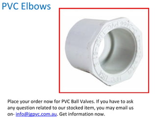 PVC Elbows
Place your order now for PVC Ball Valves. If you have to ask
any question related to our stocked item, you may email us
on- info@jgpvc.com.au. Get information now.
 