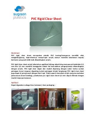     PVC Rigid Clear Sheet 

 
 

 
Deskripsi  
PVC  rigid  clear  sheet  merupakan  plastik  PVC  bening/transparan  memiliki  efek 
mengkilat/glossy,  kejernihannya  menyerupai  acrylic  namun  memiliki  ketahanan  impak/ 
benturan yang jauh lebih baik dibandingkan acrylic.  
PVC rigid clear sheet untuk kebutuhan applikasi bidang advertising mempunyai ketebalan 0,5 
mm  dan  1,0  mm  memiliki  keunggulan  dalam  hal  kemudahan  pengerjaannya  dibandingkan 
dengan  acrylic.  PVC  rigid  clear  dapat  dan  mudah  dipotong  dengan  cutter  kertas  (untuk 
potongan  lurus)  maupun  digunting  (untuk  potongan  lekuk/  lengkung),  PVC  rigid  clear  sheet 
juga dapat di pons/punch dengan hasil rapi. Tidak seperti menekuk acrylic yang memerlukan 
pemanasan  (heat  bending),  penekukan  pvc  rigid  clear  sheet  0,5  mm  dapat  ditekuk  dengan 
mudah tanpa pemanasan. 

Aplikasi  
Dapat digunakan sebagai box kemasan/ clear packaging : 

 

 

 

 