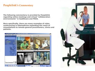 Peoplelink’s   Commentary The following commentary is provided by Peoplelink regarding online meetings and virtual &quot;collaboration environments&quot; in healthcare and PACS.  More specifically, there are many examples of video conferencing in telemedicine expanding the reach of consultations to remote general practitioners, clinics and patients.   