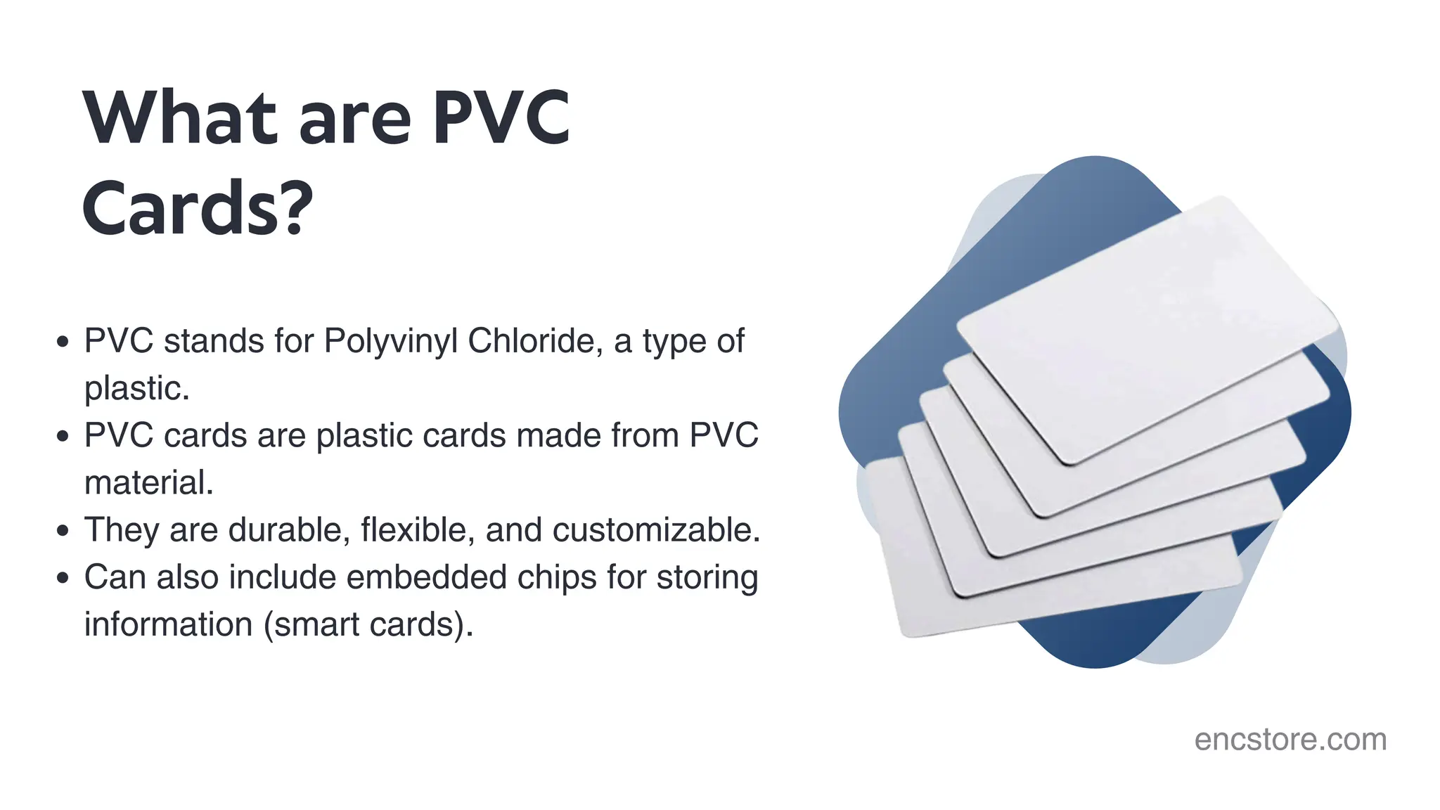 PVC stands for Polyvinyl Chloride, a type of
plastic.
PVC cards are plastic cards made from PVC
material.
They are durable, flexible, and customizable.
Can also include embedded chips for storing
information (smart cards).
What are PVC
Cards?
encstore.com
 