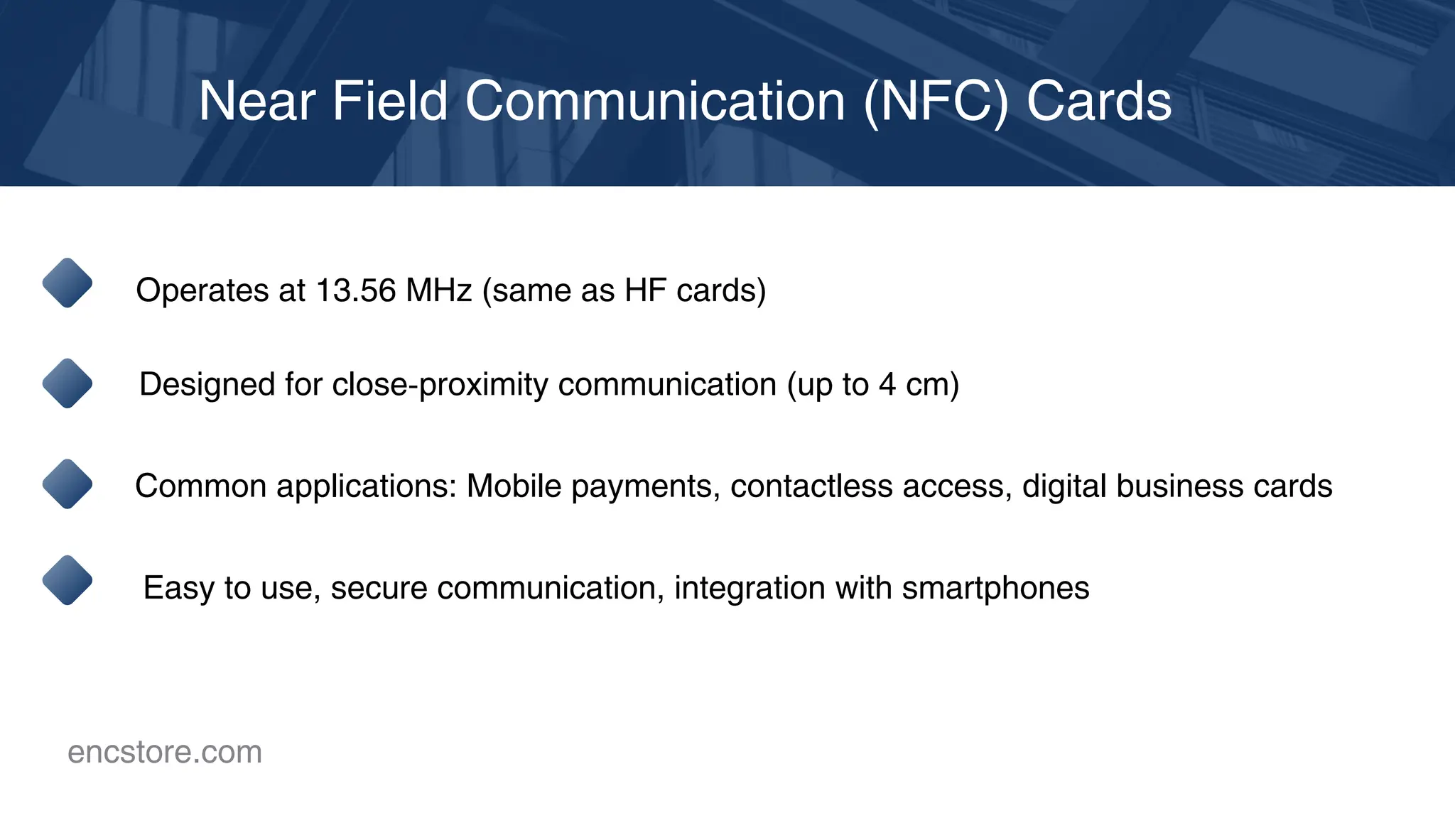 Near Field Communication (NFC) Cards
Operates at 13.56 MHz (same as HF cards)
Designed for close-proximity communication (up to 4 cm)
Common applications: Mobile payments, contactless access, digital business cards
Easy to use, secure communication, integration with smartphones
encstore.com
 