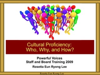 Powerful Voices Staff and Board Training 2009 Rosetta Eun Ryong Lee Cultural Proficiency:  Who, Why, and How? Rosetta Eun Ryong Lee 