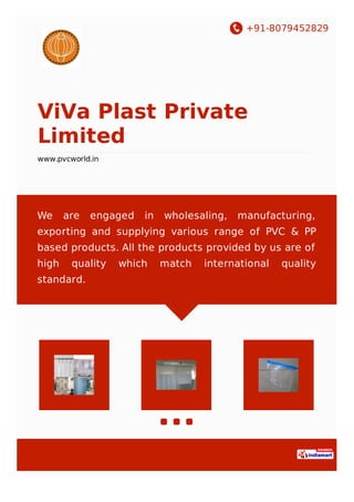 +91-8079452829
ViVa Plast Private
Limited
http://www.pvcworld.in/
We are engaged in wholesaling, manufacturing,
exporting and supplying various range of PVC & PP
based products. All the products provided by us are of
high quality which match international quality
standard.
 